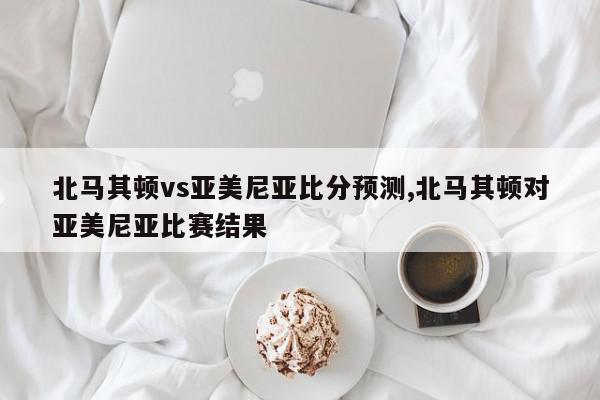 北马其顿vs亚美尼亚比分预测,北马其顿对亚美尼亚比赛结果