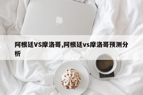 阿根廷VS摩洛哥,阿根廷vs摩洛哥预测分析