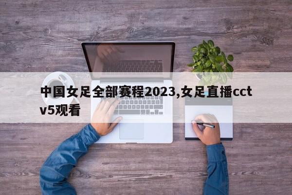 中国女足全部赛程2023,女足直播cctv5观看