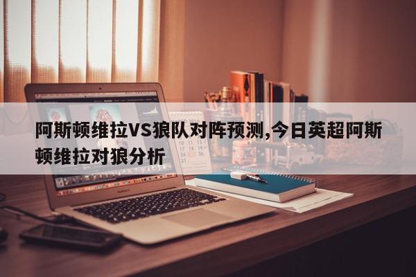 阿斯顿维拉VS狼队对阵预测,今日英超阿斯顿维拉对狼分析