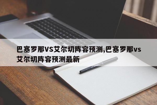 巴塞罗那VS艾尔切阵容预测,巴塞罗那vs艾尔切阵容预测最新