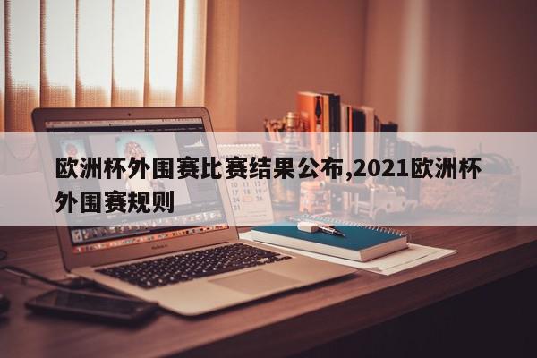 欧洲杯外围赛比赛结果公布,2021欧洲杯外围赛规则