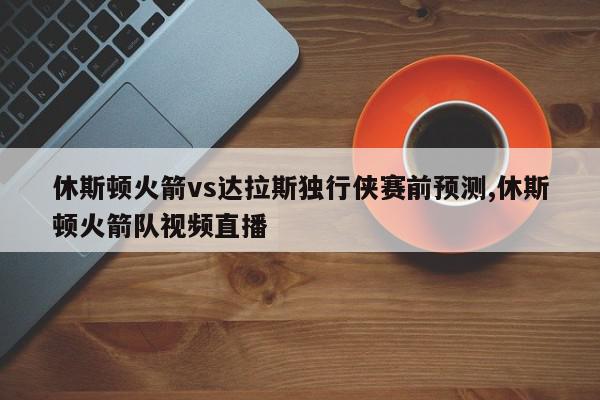 休斯顿火箭vs达拉斯独行侠赛前预测,休斯顿火箭队视频直播