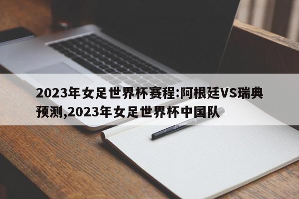 2023年女足世界杯赛程:阿根廷VS瑞典预测,2023年女足世界杯中国队