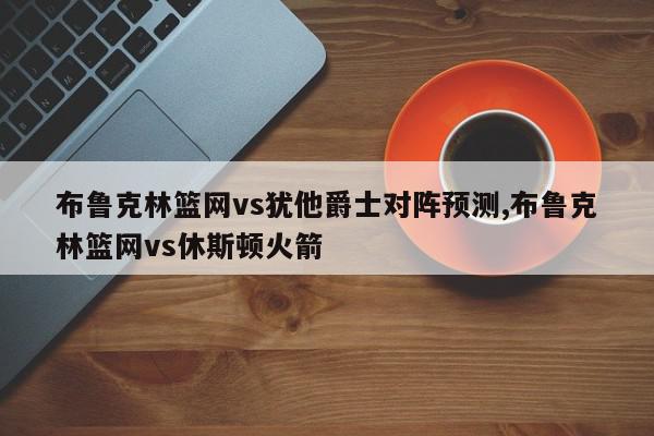 布鲁克林篮网vs犹他爵士对阵预测,布鲁克林篮网vs休斯顿火箭