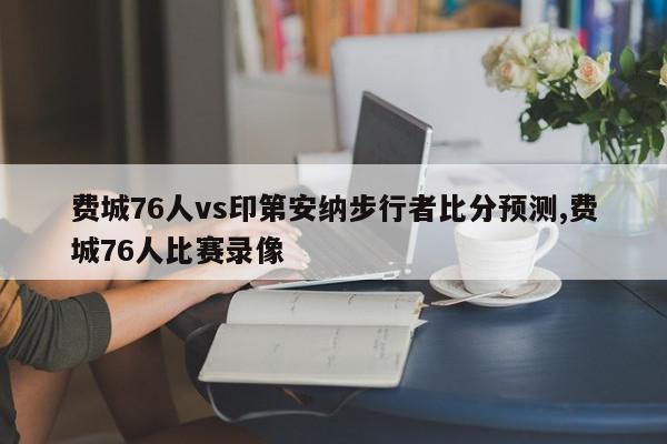 费城76人vs印第安纳步行者比分预测,费城76人比赛录像