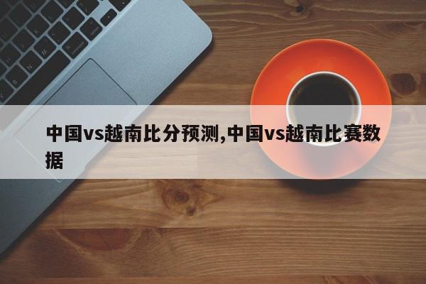 中国vs越南比分预测,中国vs越南比赛数据