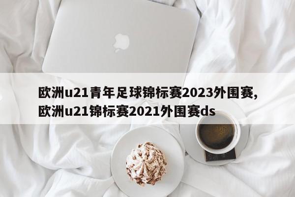 欧洲u21青年足球锦标赛2023外围赛,欧洲u21锦标赛2021外围赛ds