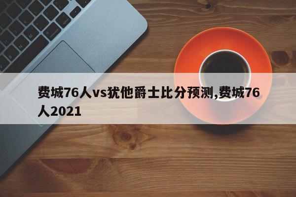 费城76人vs犹他爵士比分预测,费城76人2021