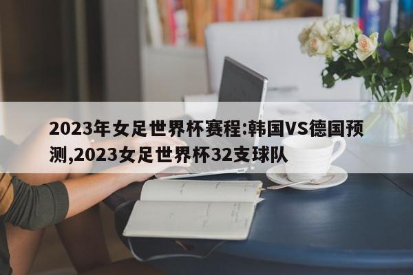 2023年女足世界杯赛程:韩国VS德国预测,2023女足世界杯32支球队