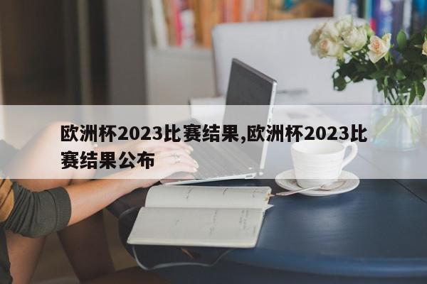 欧洲杯2023比赛结果,欧洲杯2023比赛结果公布