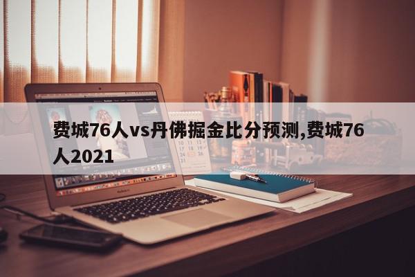 费城76人vs丹佛掘金比分预测,费城76人2021