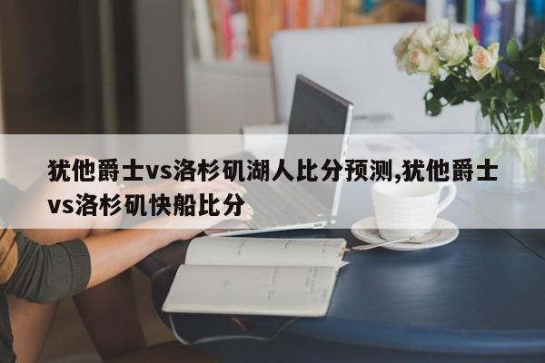 犹他爵士vs洛杉矶湖人比分预测,犹他爵士vs洛杉矶快船比分