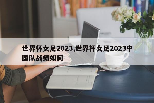 世界杯女足2023,世界杯女足2023中国队战绩如何