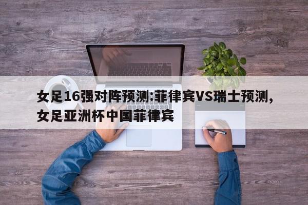 女足16强对阵预测:菲律宾VS瑞士预测,女足亚洲杯中国菲律宾