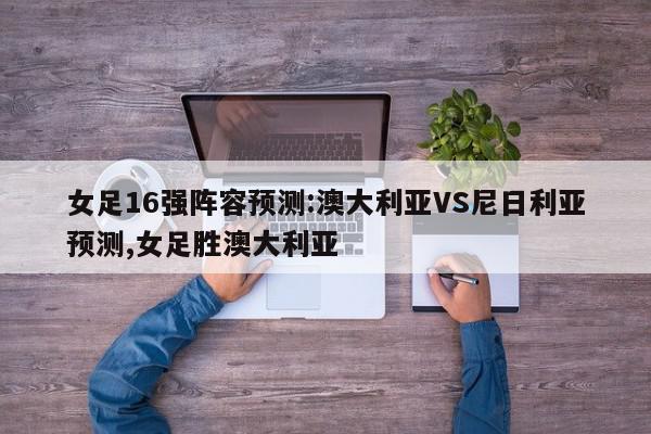 女足16强阵容预测:澳大利亚VS尼日利亚预测,女足胜澳大利亚