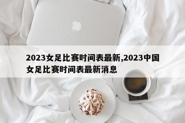 2023女足比赛时间表最新,2023中国女足比赛时间表最新消息