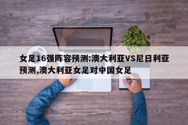 女足16强阵容预测:澳大利亚VS尼日利亚预测,澳大利亚女足对中国女足