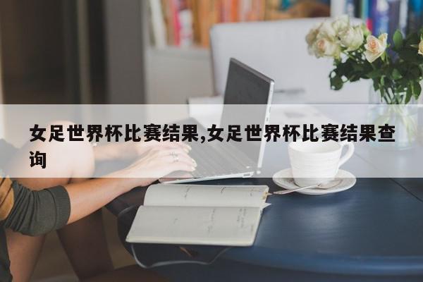 女足世界杯比赛结果,女足世界杯比赛结果查询