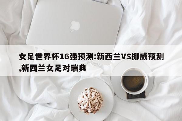 女足世界杯16强预测:新西兰VS挪威预测,新西兰女足对瑞典