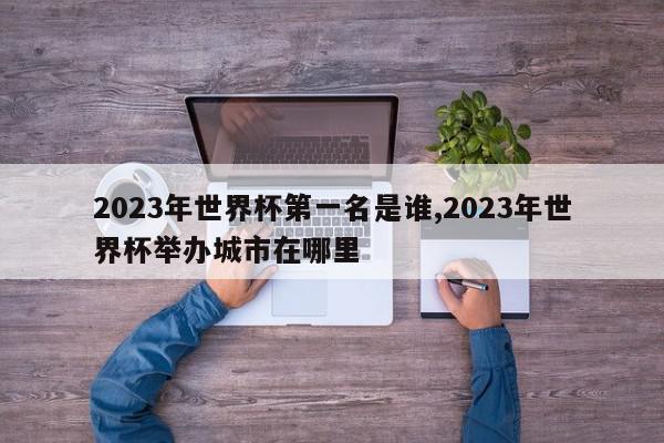 2023年世界杯第一名是谁,2023年世界杯举办城市在哪里