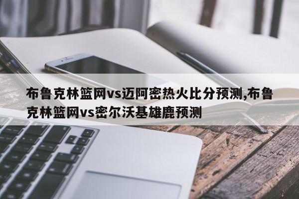 布鲁克林篮网vs迈阿密热火比分预测,布鲁克林篮网vs密尔沃基雄鹿预测