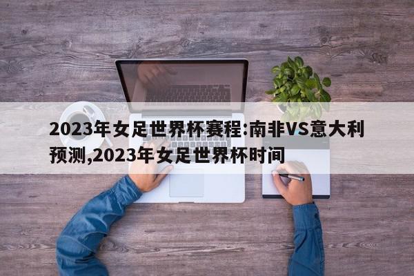 2023年女足世界杯赛程:南非VS意大利预测,2023年女足世界杯时间