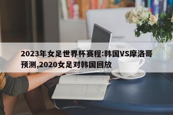 2023年女足世界杯赛程:韩国VS摩洛哥预测,2020女足对韩国回放