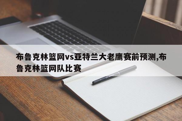 布鲁克林篮网vs亚特兰大老鹰赛前预测,布鲁克林篮网队比赛