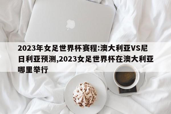 2023年女足世界杯赛程:澳大利亚VS尼日利亚预测,2023女足世界杯在澳大利亚哪里举行