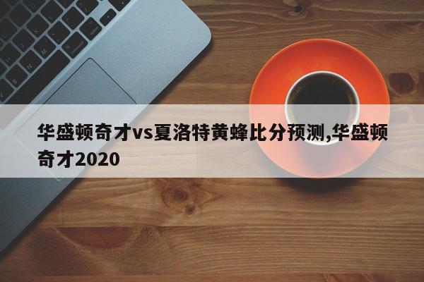 华盛顿奇才vs夏洛特黄蜂比分预测,华盛顿奇才2020