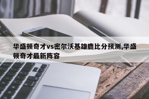 华盛顿奇才vs密尔沃基雄鹿比分预测,华盛顿奇才最新阵容