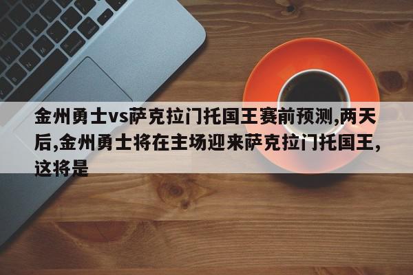 金州勇士vs萨克拉门托国王赛前预测,两天后,金州勇士将在主场迎来萨克拉门托国王,这将是