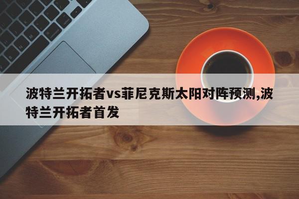 波特兰开拓者vs菲尼克斯太阳对阵预测,波特兰开拓者首发