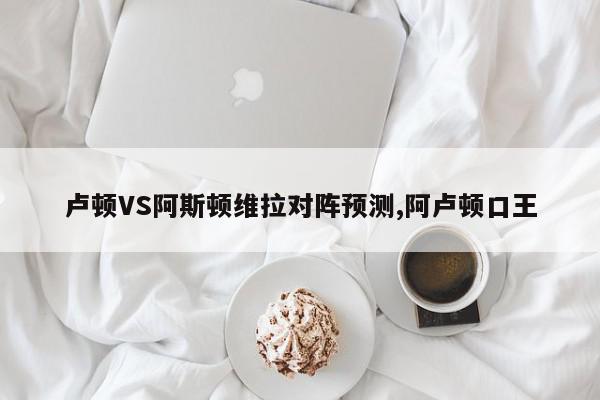 卢顿VS阿斯顿维拉对阵预测,阿卢顿口王