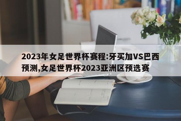 2023年女足世界杯赛程:牙买加VS巴西预测,女足世界杯2023亚洲区预选赛