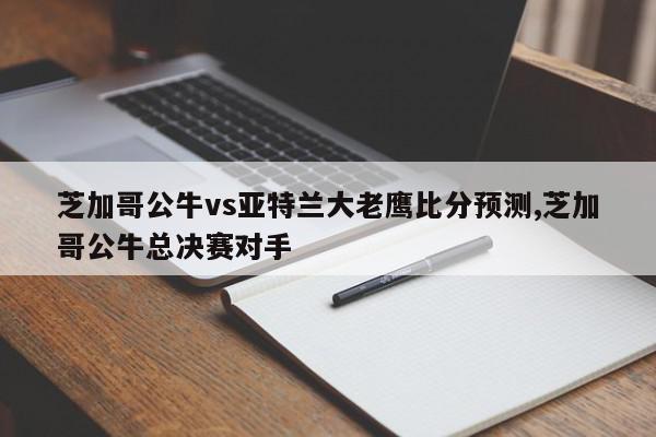 芝加哥公牛vs亚特兰大老鹰比分预测,芝加哥公牛总决赛对手