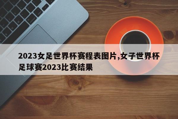 2023女足世界杯赛程表图片,女子世界杯足球赛2023比赛结果