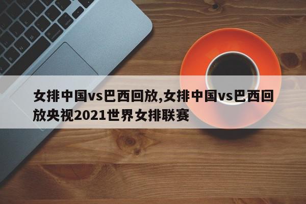 女排中国vs巴西回放,女排中国vs巴西回放央视2021世界女排联赛