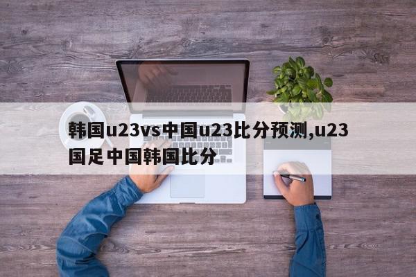 韩国u23vs中国u23比分预测,u23国足中国韩国比分