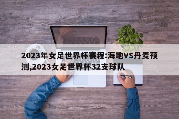 2023年女足世界杯赛程:海地VS丹麦预测,2023女足世界杯32支球队