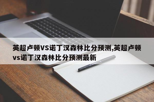 英超卢顿VS诺丁汉森林比分预测,英超卢顿vs诺丁汉森林比分预测最新