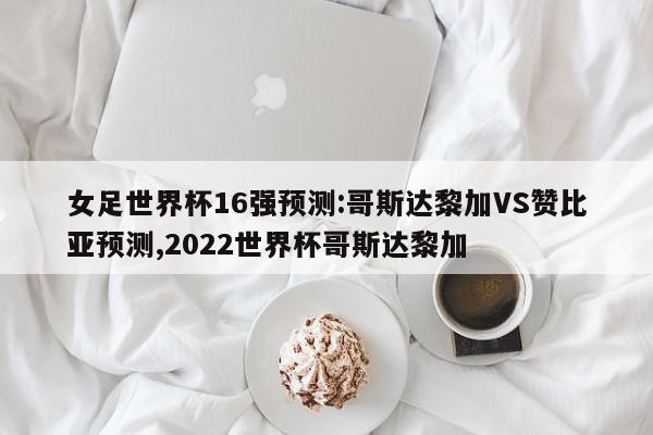 女足世界杯16强预测:哥斯达黎加VS赞比亚预测,2022世界杯哥斯达黎加