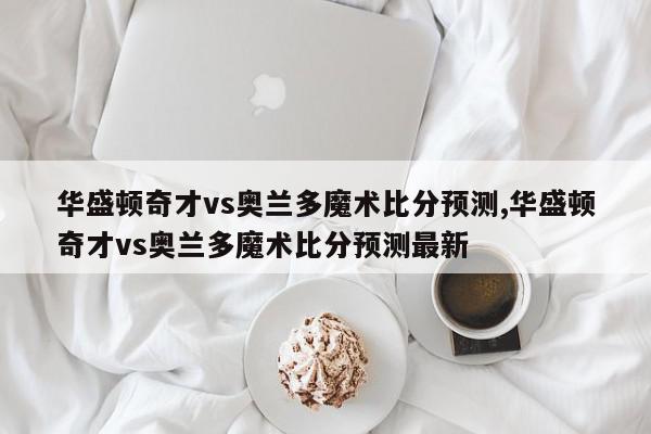 华盛顿奇才vs奥兰多魔术比分预测,华盛顿奇才vs奥兰多魔术比分预测最新