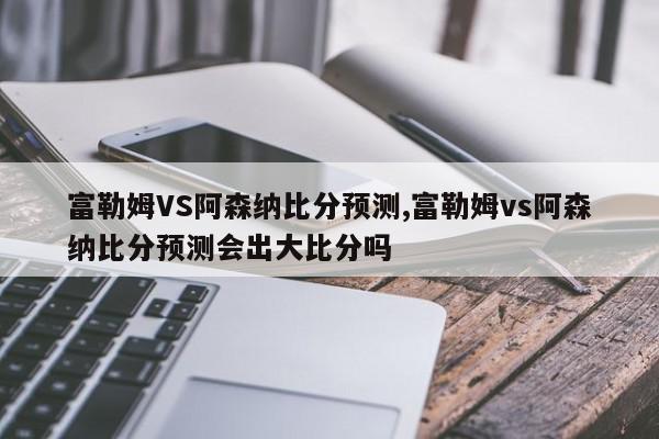 富勒姆VS阿森纳比分预测,富勒姆vs阿森纳比分预测会出大比分吗