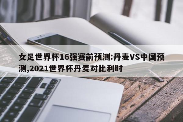 女足世界杯16强赛前预测:丹麦VS中国预测,2021世界杯丹麦对比利时