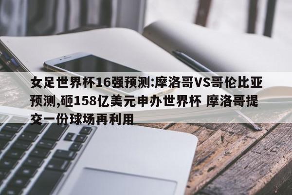 女足世界杯16强预测:摩洛哥VS哥伦比亚预测,砸158亿美元申办世界杯 摩洛哥提交一份球场再利用