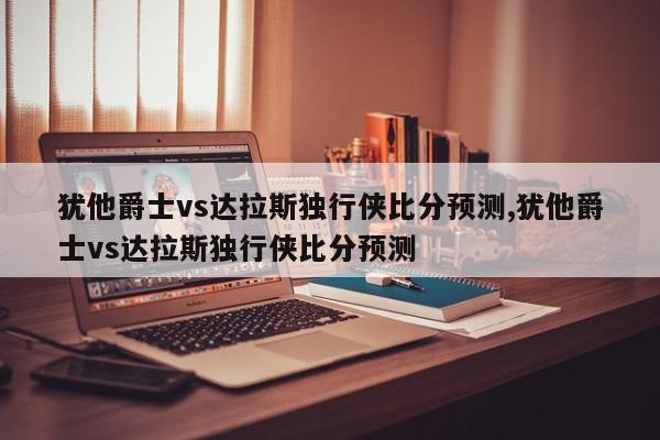 犹他爵士vs达拉斯独行侠比分预测,犹他爵士vs达拉斯独行侠比分预测