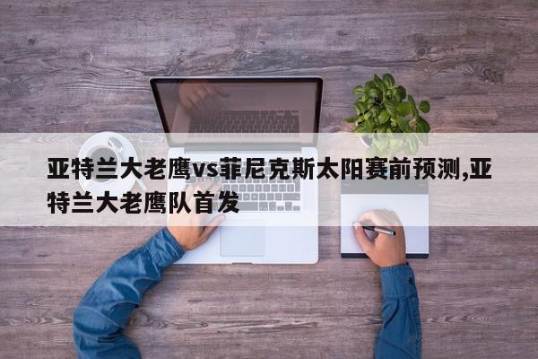 亚特兰大老鹰vs菲尼克斯太阳赛前预测,亚特兰大老鹰队首发