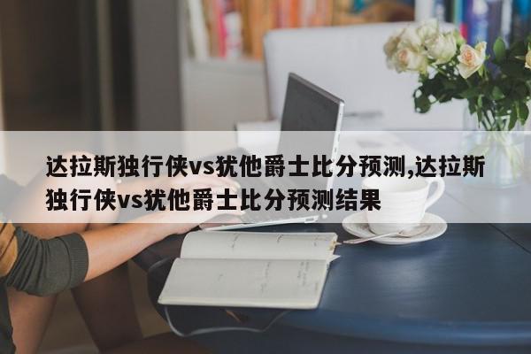 达拉斯独行侠vs犹他爵士比分预测,达拉斯独行侠vs犹他爵士比分预测结果